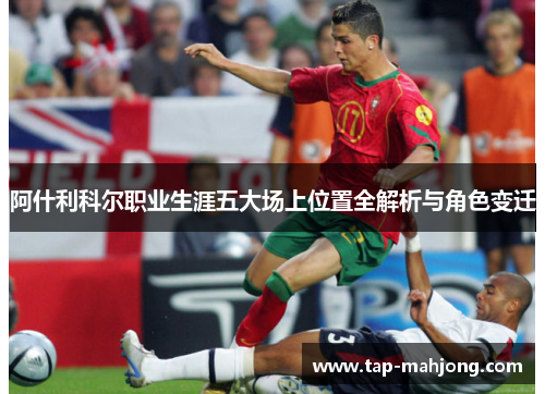 阿什利科尔职业生涯五大场上位置全解析与角色变迁 阿什利科尔职业生涯五大场上位置全解析与角色变迁