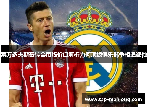 莱万多夫斯基转会市场价值解析为何顶级俱乐部争相追逐他