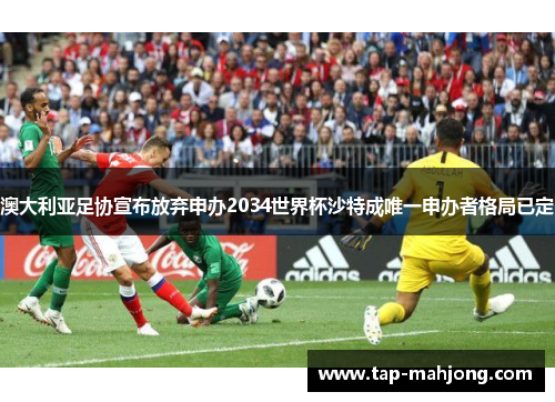 澳大利亚足协宣布放弃申办2034世界杯沙特成唯一申办者格局已定